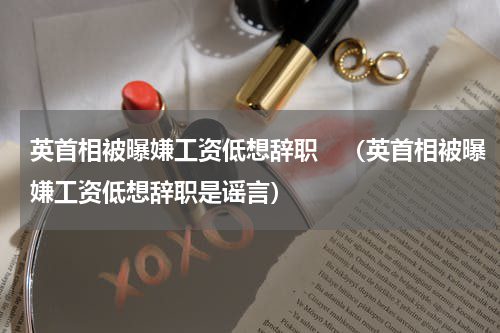 英首相被曝嫌工资低想辞职　（英首相被曝嫌工资低想辞职是谣言）