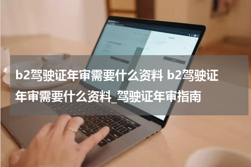 b2驾驶证年审需要什么资料 b2驾驶证年审需要什么资料_驾驶证年审指南