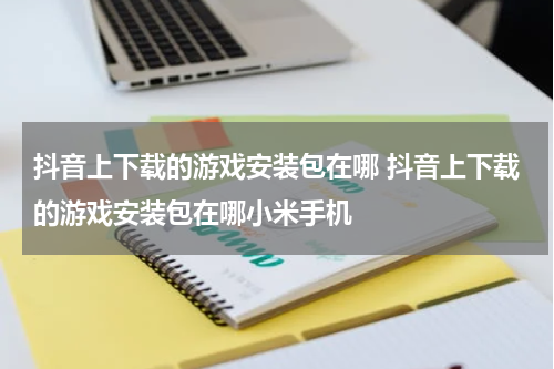 抖音上下载的游戏安装包在哪 抖音上下载的游戏安装包在哪小米手机