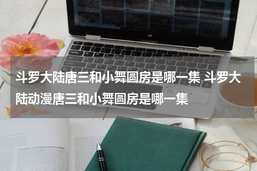 斗罗大陆唐三和小舞圆房是哪一集 斗罗大陆动漫唐三和小舞圆房是哪一集