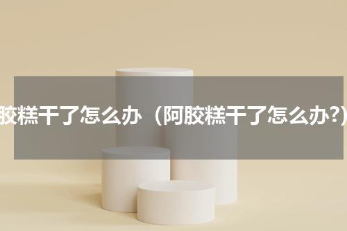 阿胶糕干了怎么办（阿胶糕干了怎么办?）