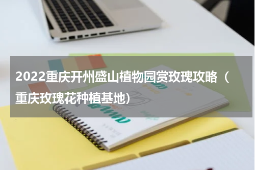 2022重庆开州盛山植物园赏玫瑰攻略（重庆玫瑰花种植基地）