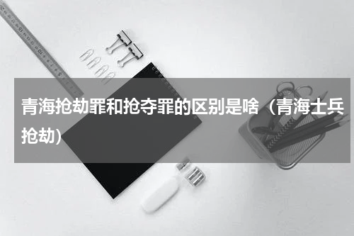 青海抢劫罪和抢夺罪的区别是啥（青海士兵抢劫）