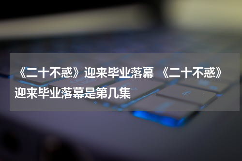 《二十不惑》迎来毕业落幕 《二十不惑》迎来毕业落幕是第几集