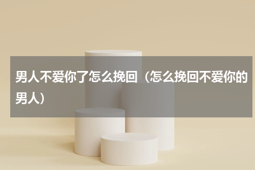 男人不爱你了怎么挽回（怎么挽回不爱你的男人）