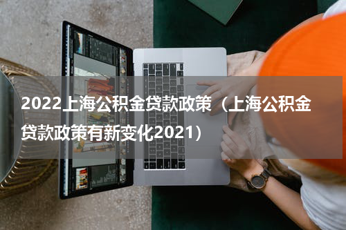 2022上海公积金贷款政策（上海公积金贷款政策有新变化2021）