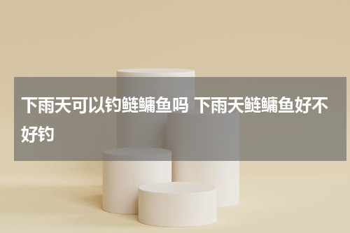 下雨天可以钓鲢鳙鱼吗 下雨天鲢鳙鱼好不好钓