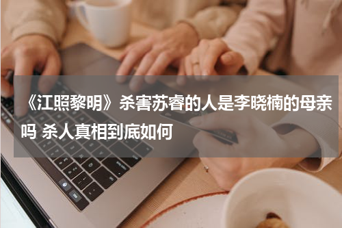 《江照黎明》杀害苏睿的人是李晓楠的母亲吗 杀人真相到底如何