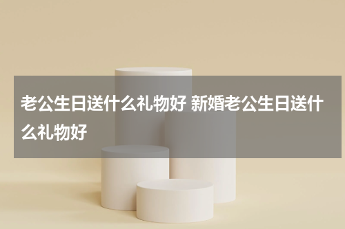 老公生日送什么礼物好 新婚老公生日送什么礼物好