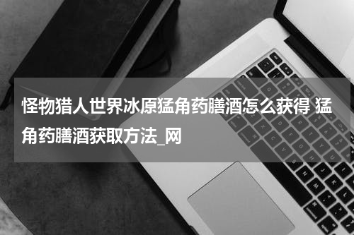 怪物猎人世界冰原猛角药膳酒怎么获得 猛角药膳酒获取方法_网