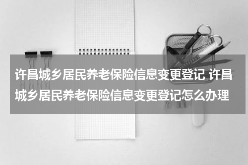 许昌城乡居民养老保险信息变更登记 许昌城乡居民养老保险信息变更登记怎么办理