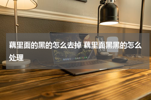 藕里面的黑的怎么去掉 藕里面黑黑的怎么处理