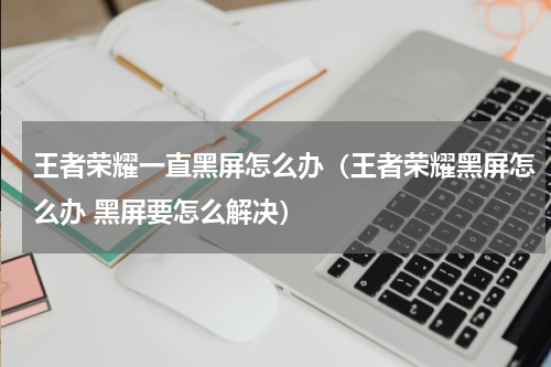 王者荣耀一直黑屏怎么办（王者荣耀黑屏怎么办 黑屏要怎么解决）