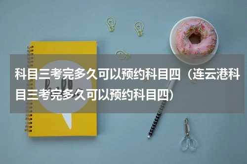 科目三考完多久可以预约科目四（连云港科目三考完多久可以预约科目四）