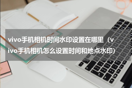 vivo手机相机时间水印设置在哪里（vivo手机相机怎么设置时间和地点水印）