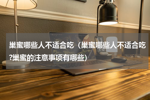 巢蜜哪些人不适合吃（巢蜜哪些人不适合吃?巢蜜的注意事项有哪些）