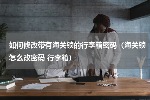如何修改带有海关锁的行李箱密码（海关锁怎么改密码 行李箱）
