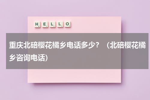 重庆北碚樱花橘乡电话多少？（北碚樱花橘乡咨询电话）