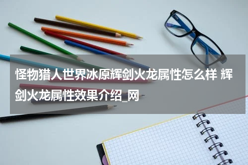 怪物猎人世界冰原辉剑火龙属性怎么样 辉剑火龙属性效果介绍_网
