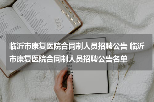 临沂市康复医院合同制人员招聘公告 临沂市康复医院合同制人员招聘公告名单