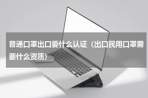 普通口罩出口要什么认证（出口民用口罩需要什么资质）