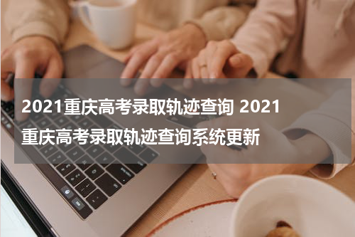 2021重庆高考录取轨迹查询 2021重庆高考录取轨迹查询系统更新