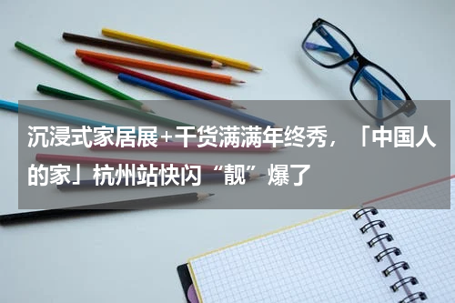 沉浸式家居展+干货满满年终秀，「中国人的家」杭州站快闪“靓”爆了