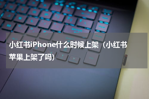 小红书iPhone什么时候上架（小红书苹果上架了吗）
