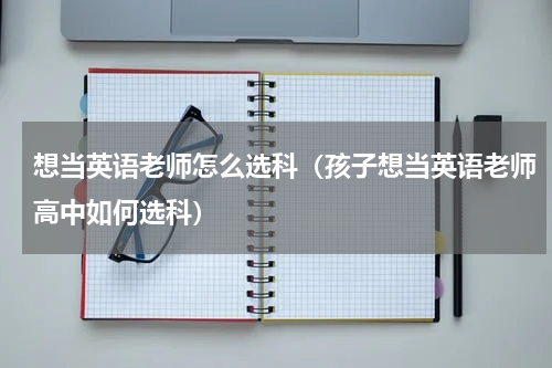 想当英语老师怎么选科（孩子想当英语老师高中如何选科）
