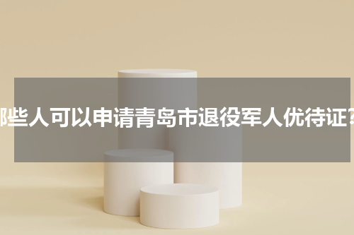 哪些人可以申请青岛市退役军人优待证？