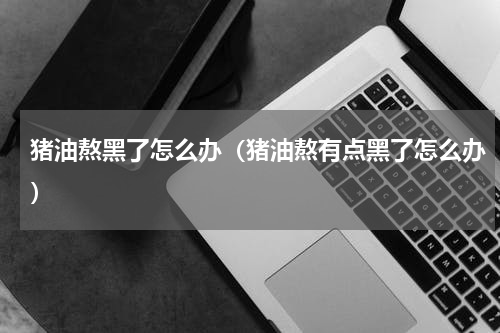 猪油熬黑了怎么办（猪油熬有点黑了怎么办）