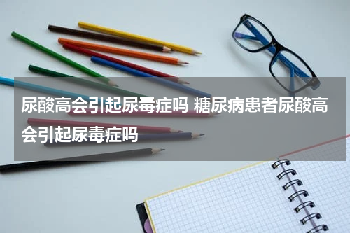 尿酸高会引起尿毒症吗 糖尿病患者尿酸高会引起尿毒症吗
