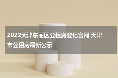 2022天津东丽区公租房登记官网 天津市公租房最新公示