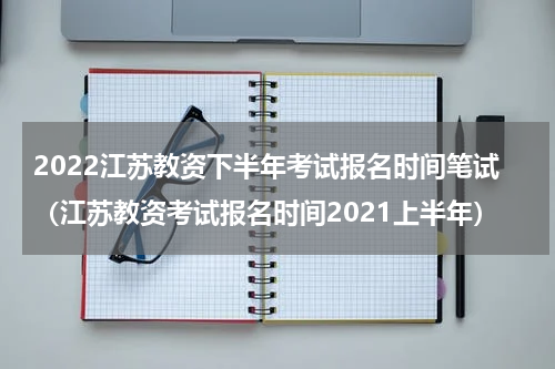 2022江苏教资下半年考试报名时间笔试（江苏教资考试报名时间2021上半年）