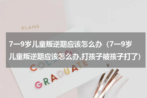 7一9岁儿童叛逆期应该怎么办（7一9岁儿童叛逆期应该怎么办,打孩子被孩子打了）
