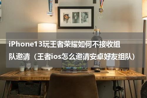 iPhone13玩王者荣耀如何不接收组队邀请（王者ios怎么邀请安卓好友组队）