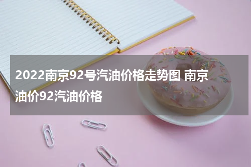 2022南京92号汽油价格走势图 南京油价92汽油价格