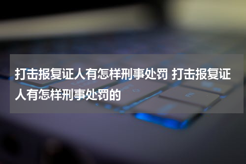 打击报复证人有怎样刑事处罚 打击报复证人有怎样刑事处罚的