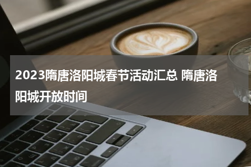 2023隋唐洛阳城春节活动汇总 隋唐洛阳城开放时间