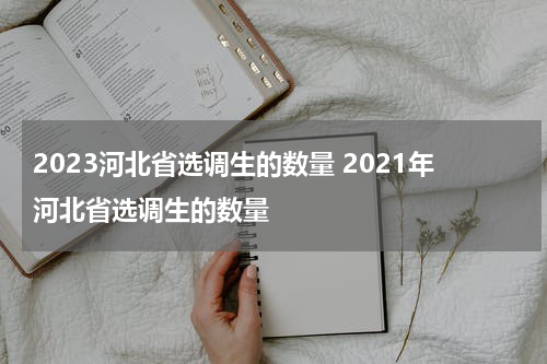2023河北省选调生的数量 2021年河北省选调生的数量