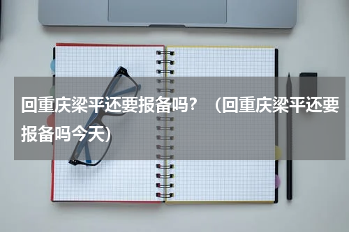 回重庆梁平还要报备吗？（回重庆梁平还要报备吗今天）