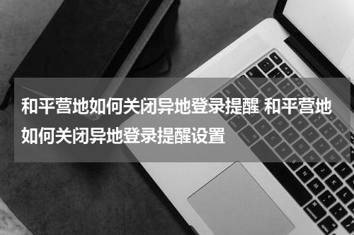 和平营地如何关闭异地登录提醒 和平营地如何关闭异地登录提醒设置