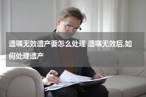 遗嘱无效遗产要怎么处理 遗嘱无效后,如何处理遗产