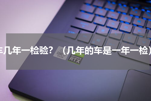 车几年一检验？（几年的车是一年一检）