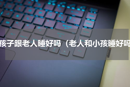 小孩子跟老人睡好吗（老人和小孩睡好吗）