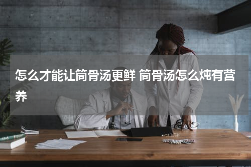 怎么才能让筒骨汤更鲜 筒骨汤怎么炖有营养