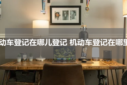 机动车登记在哪儿登记 机动车登记在哪里