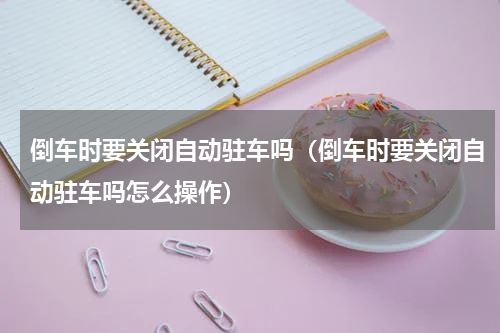 倒车时要关闭自动驻车吗（倒车时要关闭自动驻车吗怎么操作）