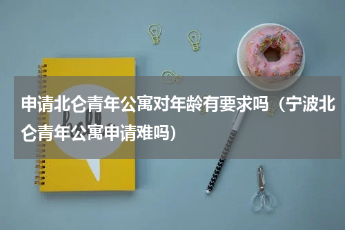 申请北仑青年公寓对年龄有要求吗（宁波北仑青年公寓申请难吗）