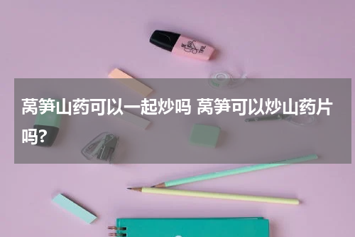 莴笋山药可以一起炒吗 莴笋可以炒山药片吗?